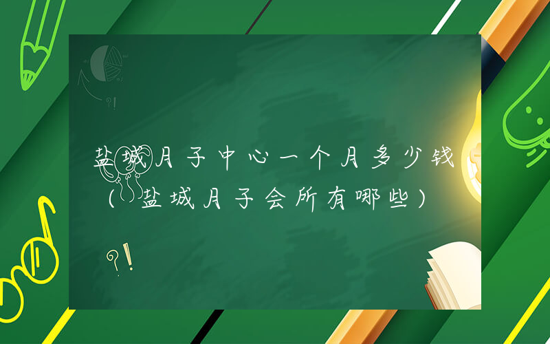 盐城月子中心一个月多少钱 (盐城月子会所有哪些)